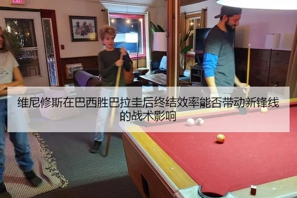 维尼修斯在巴西胜巴拉圭后终结效率能否带动新锋线的战术影响