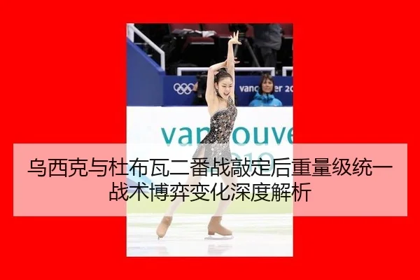 乌西克与杜布瓦二番战敲定后重量级统一战术博弈变化深度解析